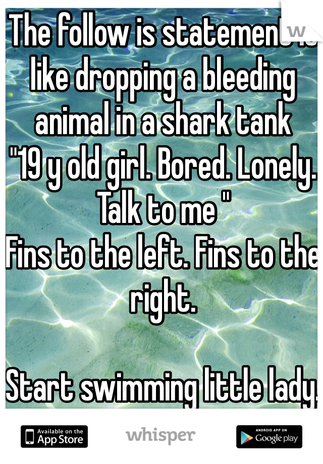 The follow is statement is like dropping a bleeding animal in a shark tank 
"19 y old girl. Bored. Lonely. Talk to me "
Fins to the left. Fins to the right. 

Start swimming little lady.