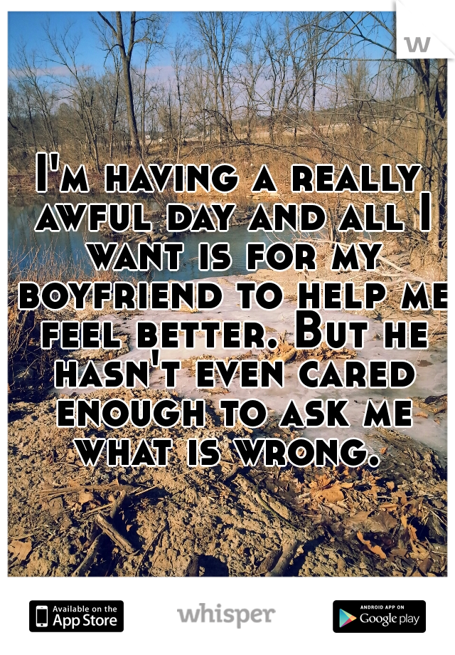 I'm having a really awful day and all I want is for my boyfriend to help me feel better. But he hasn't even cared enough to ask me what is wrong. 