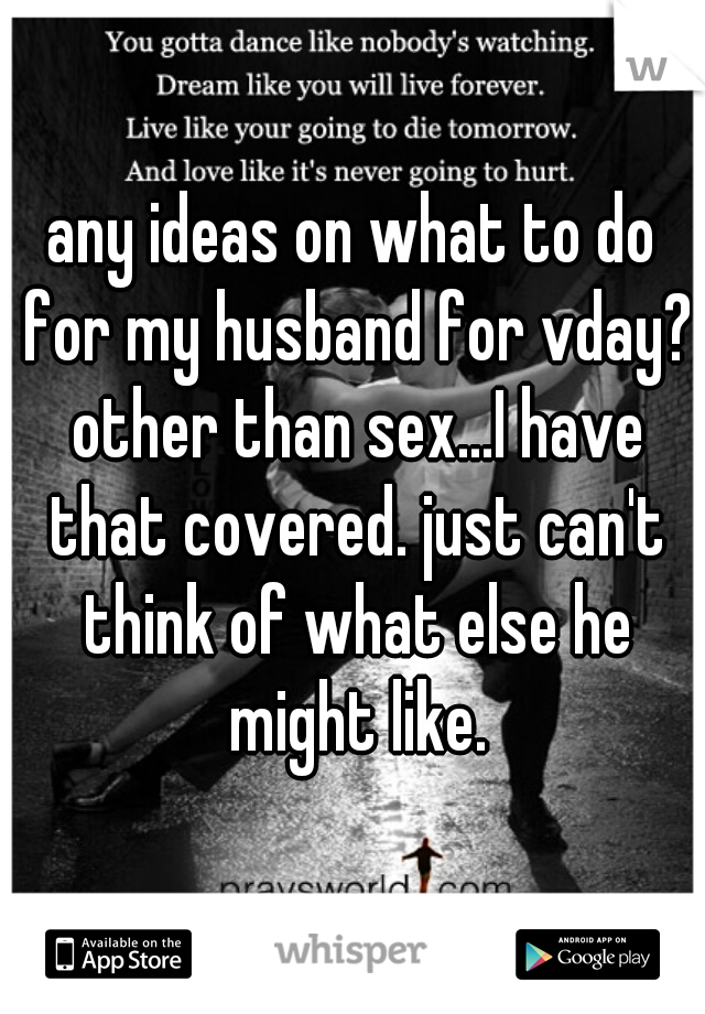 any ideas on what to do for my husband for vday? other than sex...I have that covered. just can't think of what else he might like.