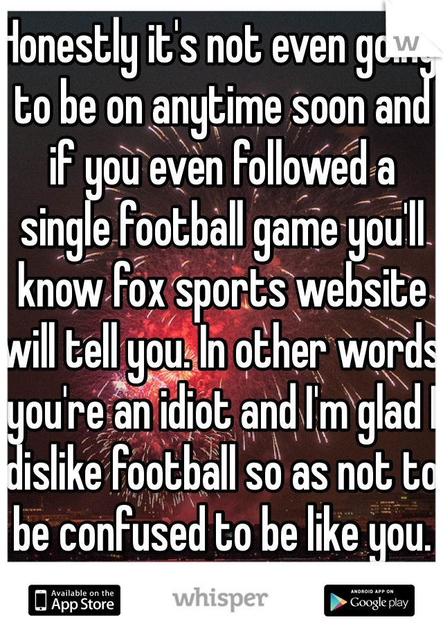 Honestly it's not even going to be on anytime soon and if you even followed a single football game you'll know fox sports website will tell you. In other words you're an idiot and I'm glad I dislike football so as not to be confused to be like you. 