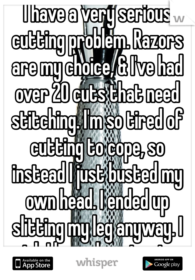 I have a very serious cutting problem. Razors are my choice, & I've had over 20 cuts that need stitching. I'm so tired of cutting to cope, so instead I just busted my own head. I ended up slitting my leg anyway. I wish I knew how to stop. 