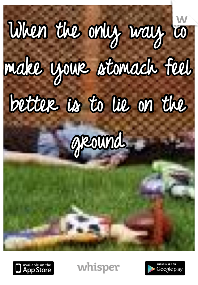 When the only way to make your stomach feel better is to lie on the ground  