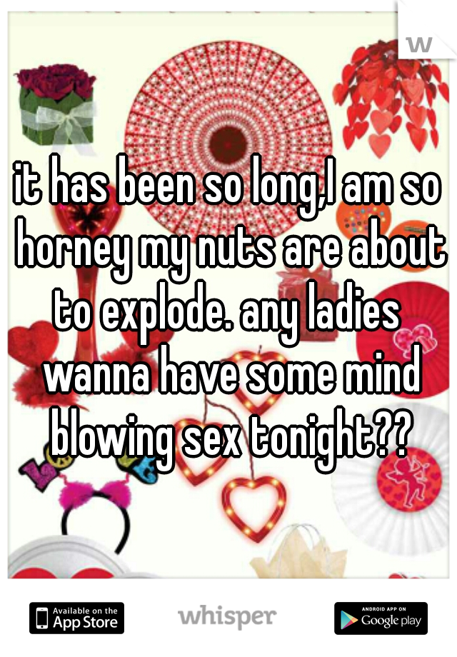 it has been so long,I am so horney my nuts are about to explode. any ladies  wanna have some mind blowing sex tonight??