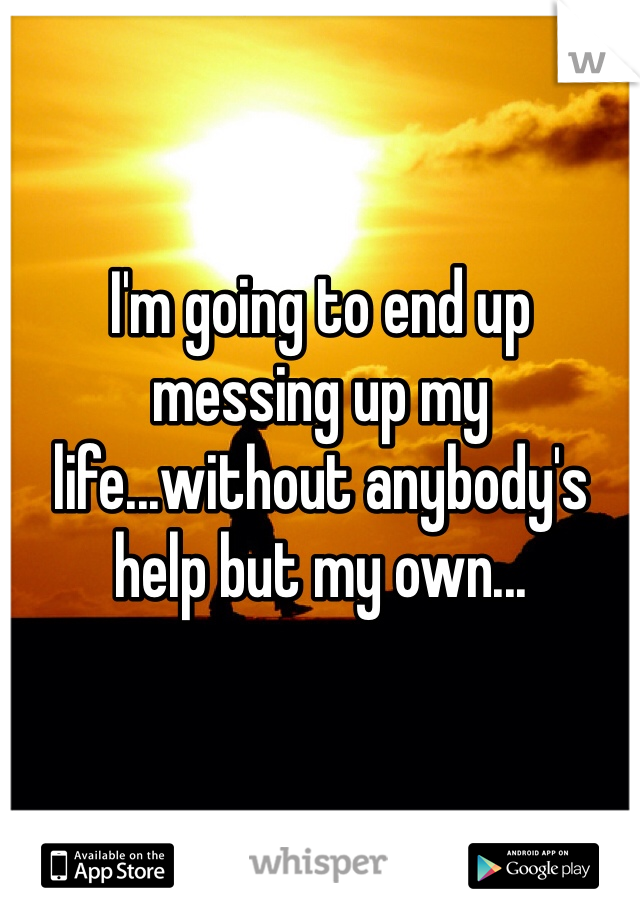 I'm going to end up messing up my life...without anybody's help but my own...