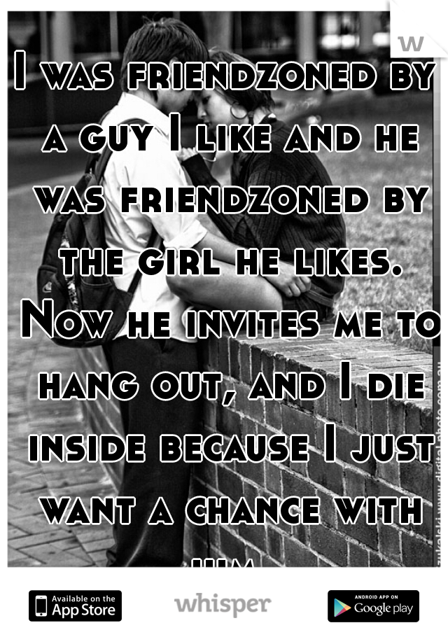 I was friendzoned by a guy I like and he was friendzoned by the girl he likes. Now he invites me to hang out, and I die inside because I just want a chance with him.