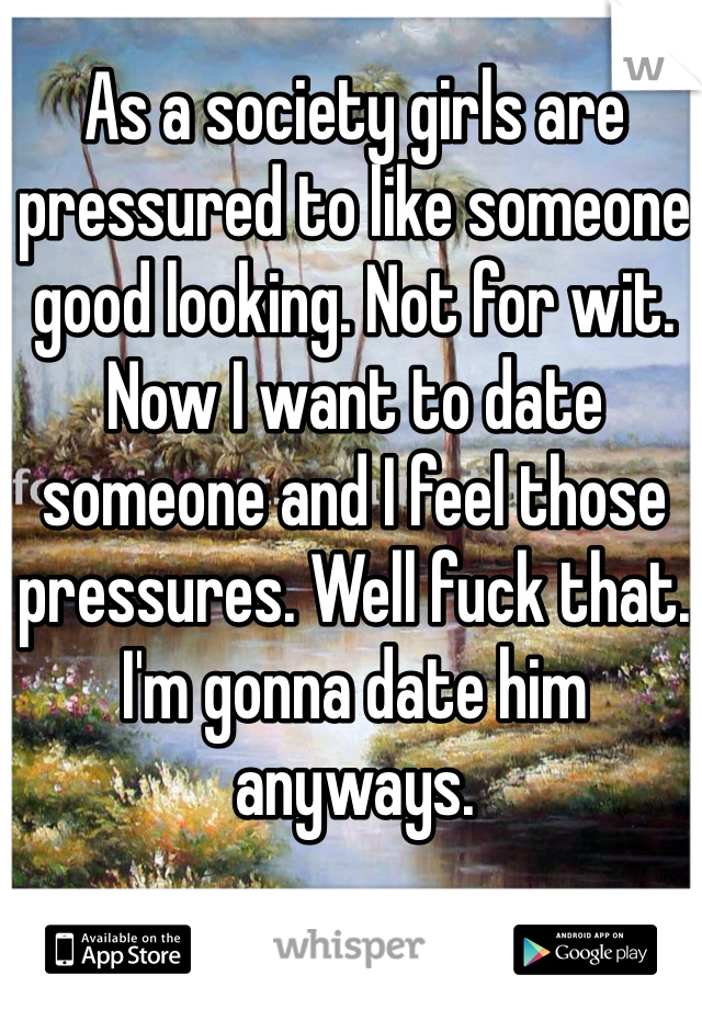 As a society girls are pressured to like someone good looking. Not for wit. Now I want to date someone and I feel those pressures. Well fuck that. I'm gonna date him anyways. 