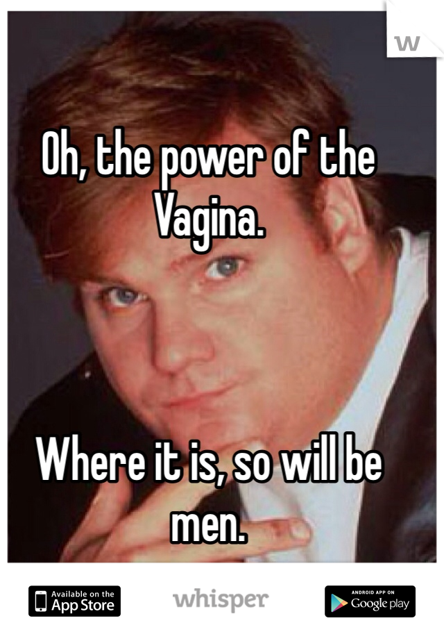 Oh, the power of the Vagina.



Where it is, so will be men.