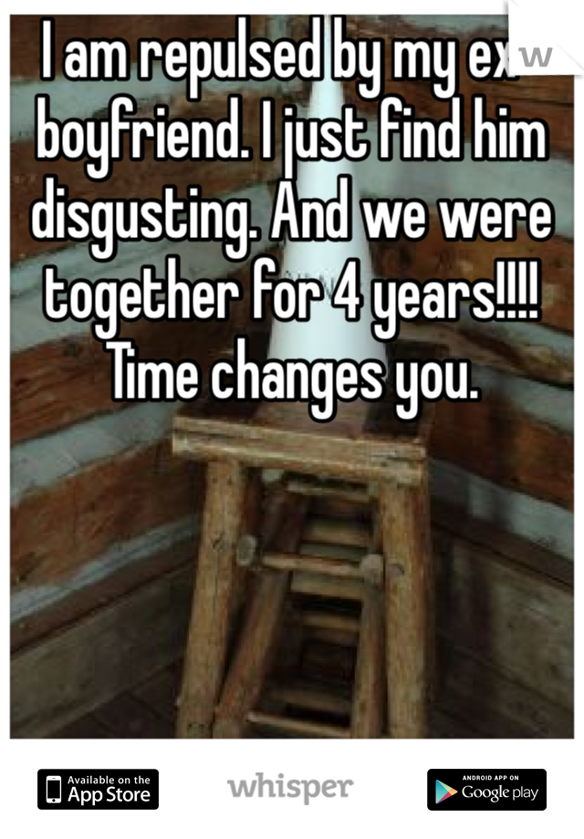 I am repulsed by my ex-boyfriend. I just find him disgusting. And we were together for 4 years!!!! Time changes you.