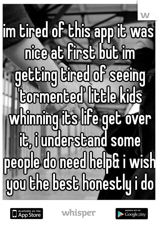 im tired of this app it was nice at first but im getting tired of seeing 'tormented' little kids whinning its life get over it, i understand some people do need help& i wish you the best honestly i do