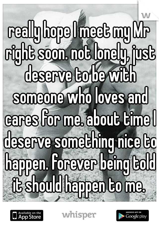 really hope I meet my Mr right soon. not lonely, just deserve to be with someone who loves and cares for me. about time I deserve something nice to happen. forever being told it should happen to me. 