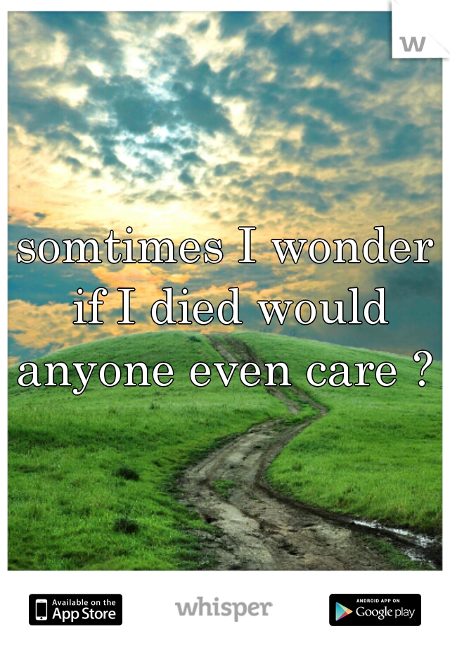 somtimes I wonder if I died would anyone even care ? 