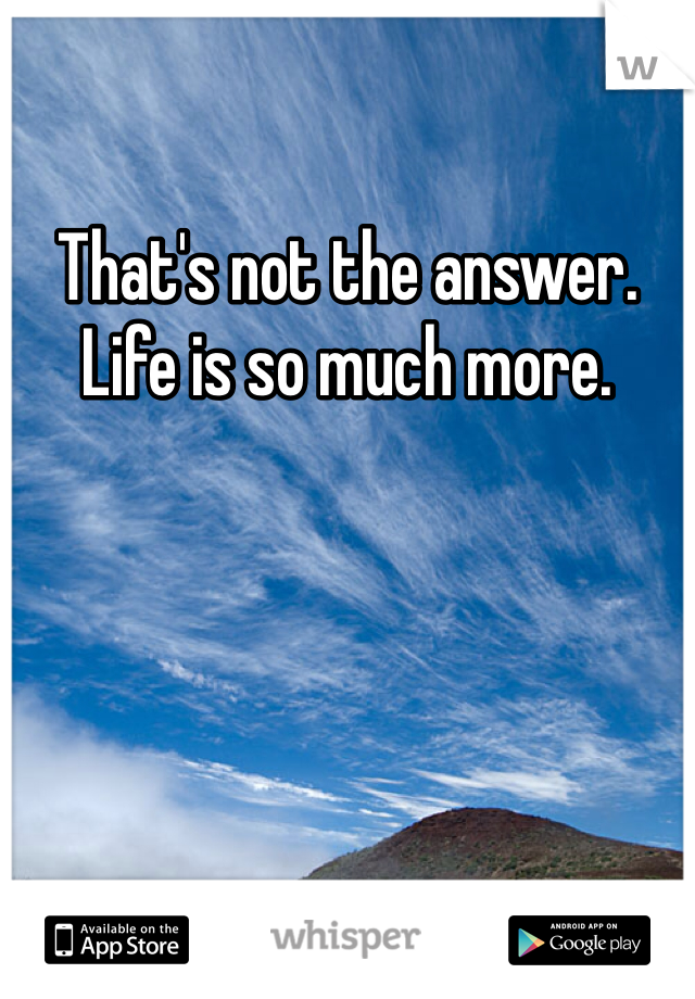 That's not the answer. Life is so much more. 