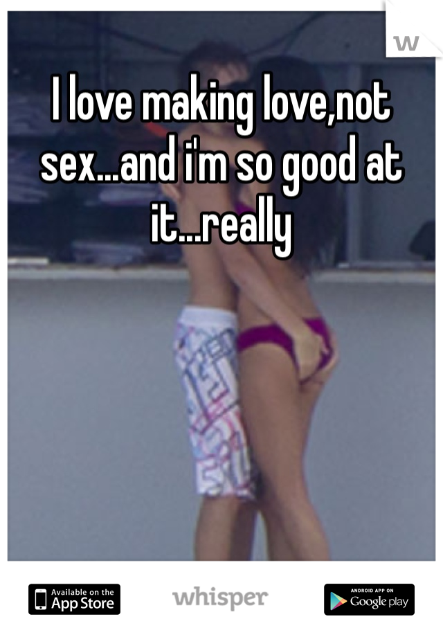 I love making love,not sex...and i'm so good at it...really