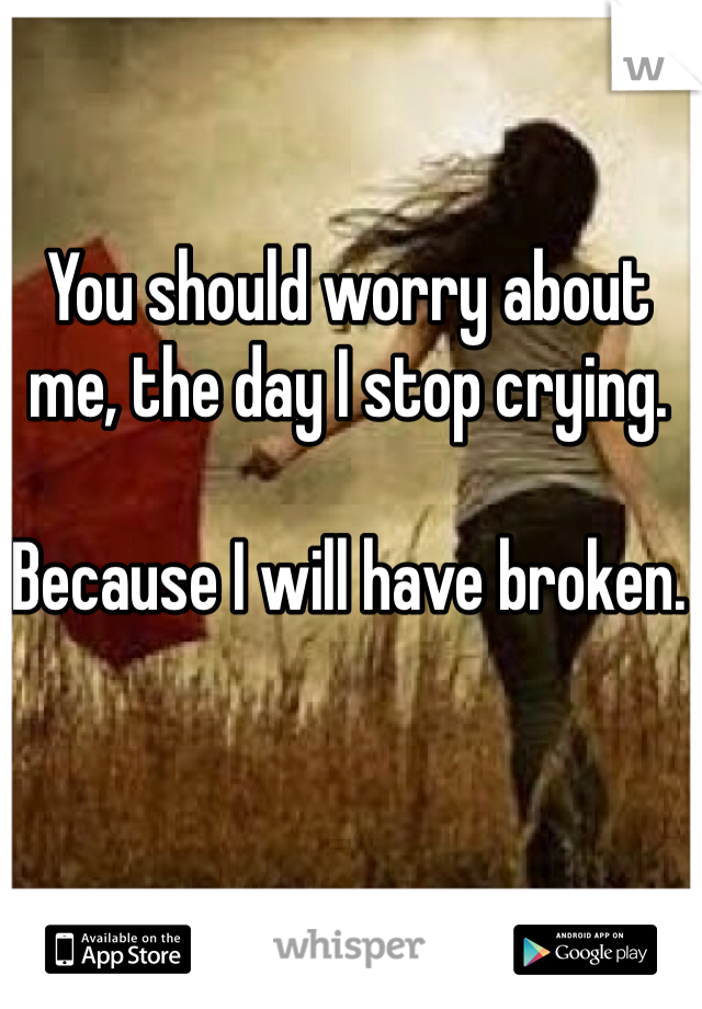 You should worry about me, the day I stop crying.

Because I will have broken.