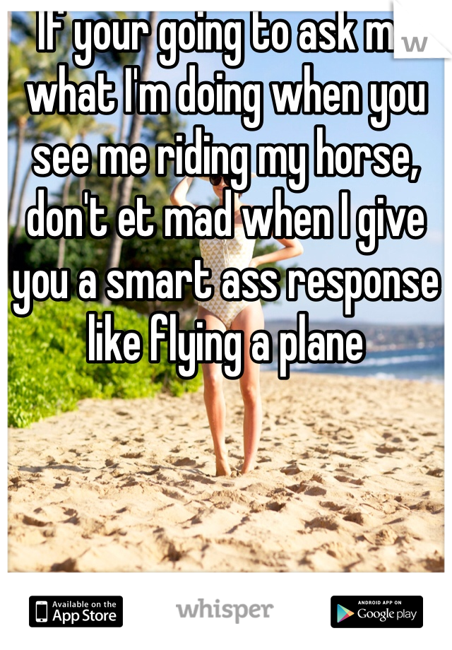 If your going to ask me what I'm doing when you see me riding my horse, don't et mad when I give you a smart ass response like flying a plane