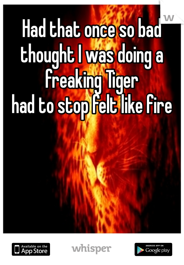 Had that once so bad thought I was doing a freaking Tiger
had to stop felt like fire