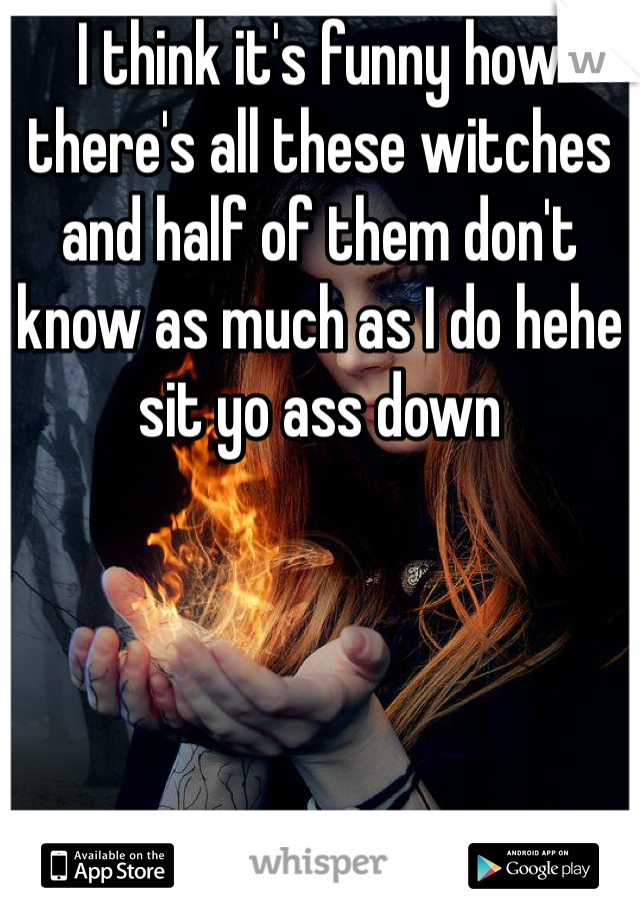 I think it's funny how there's all these witches and half of them don't know as much as I do hehe sit yo ass down