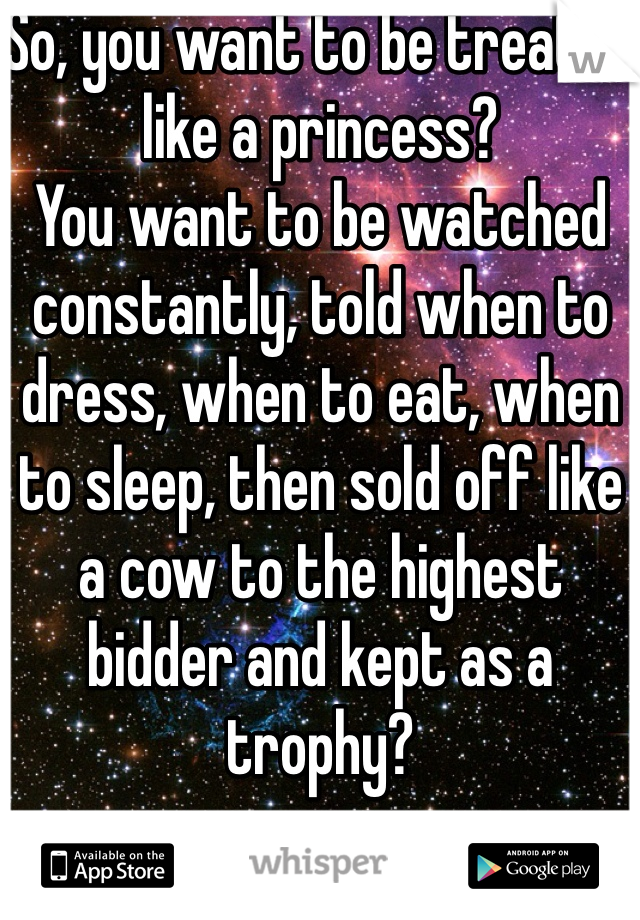 So, you want to be treated like a princess?
You want to be watched constantly, told when to dress, when to eat, when to sleep, then sold off like a cow to the highest bidder and kept as a trophy?