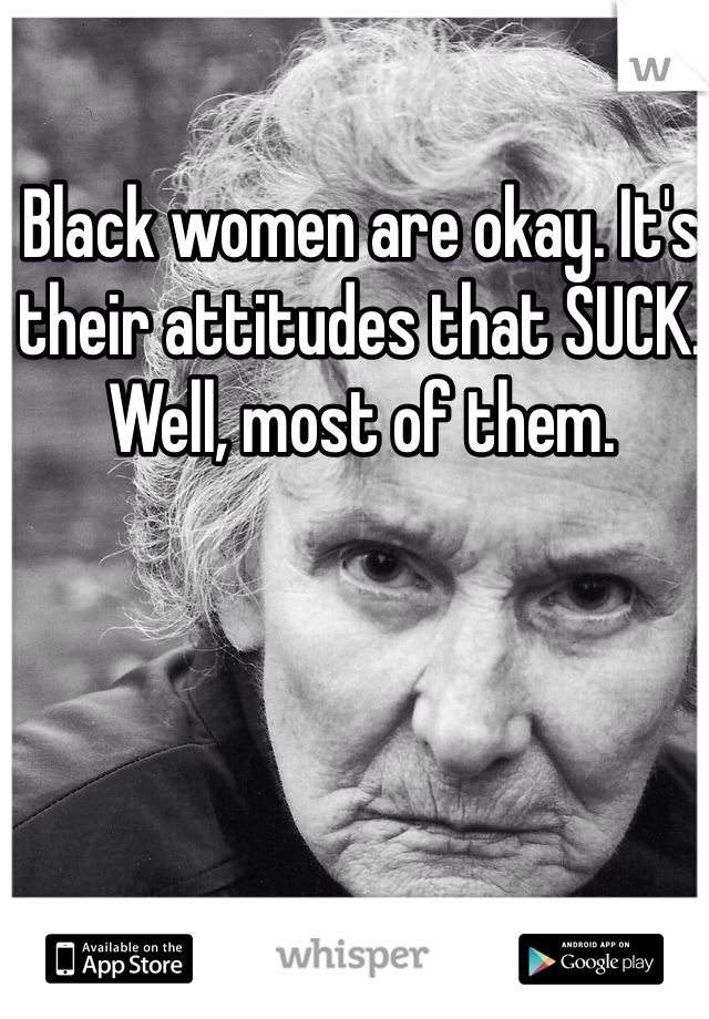 Black women are okay. It's their attitudes that SUCK. Well, most of them.