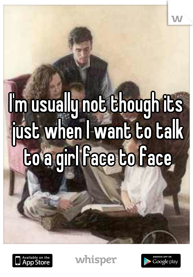 I'm usually not though its just when I want to talk to a girl face to face