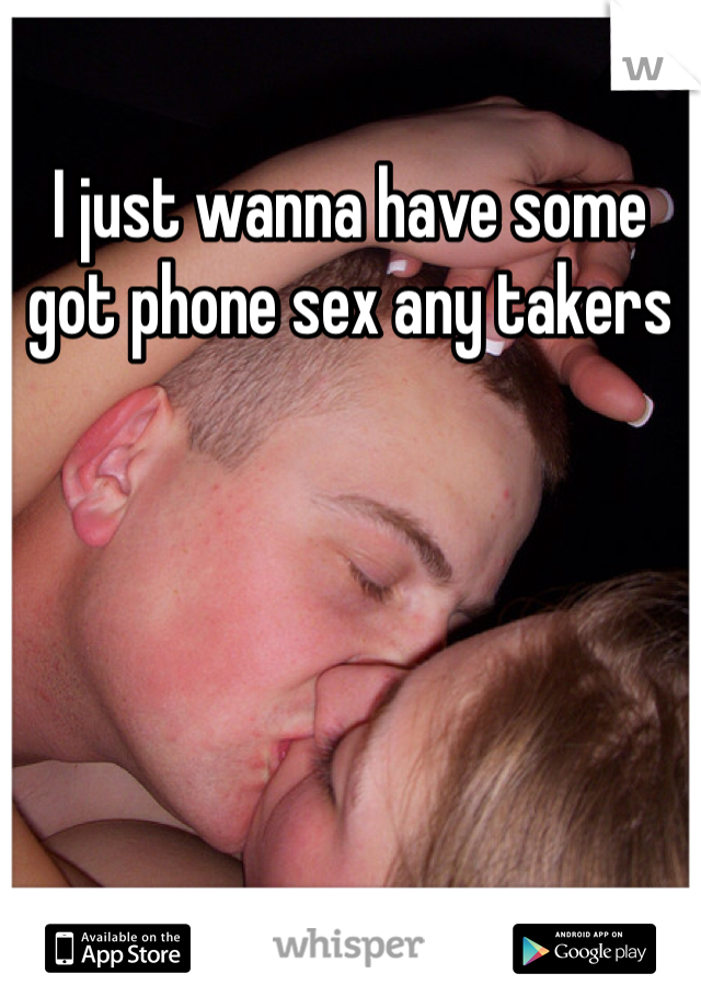 I just wanna have some got phone sex any takers 