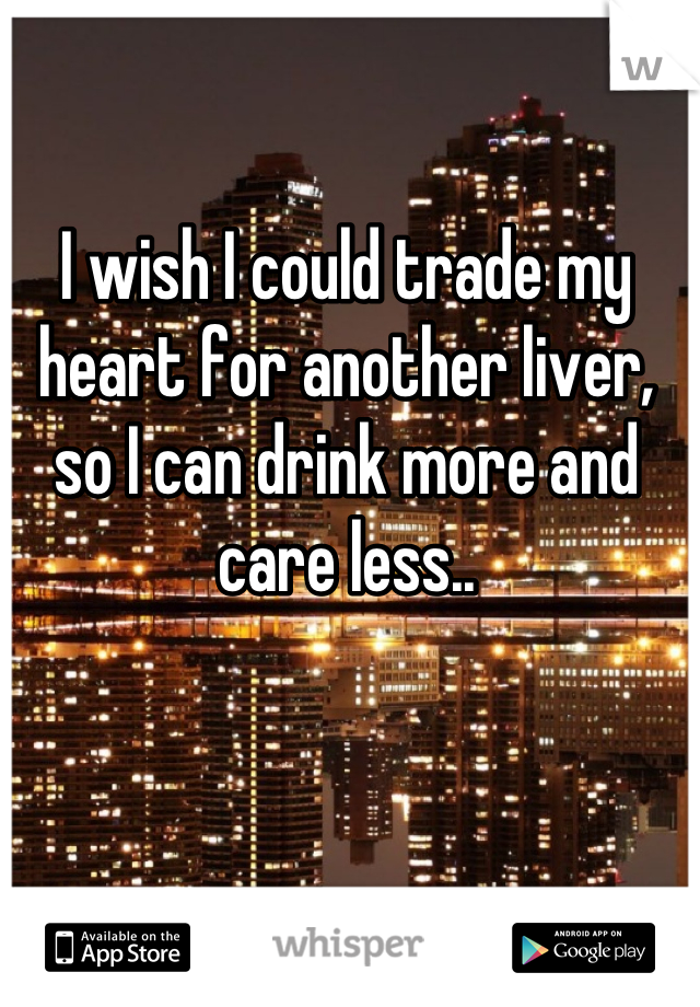 I wish I could trade my heart for another liver, so I can drink more and care less..