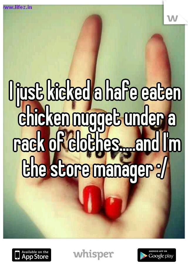 I just kicked a hafe eaten chicken nugget under a rack of clothes.....and I'm the store manager :/ 