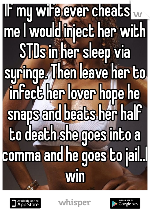 If my wife ever cheats on me I would inject her with STDs in her sleep via syringe. Then leave her to infect her lover hope he snaps and beats her half to death she goes into a comma and he goes to jail..I win   