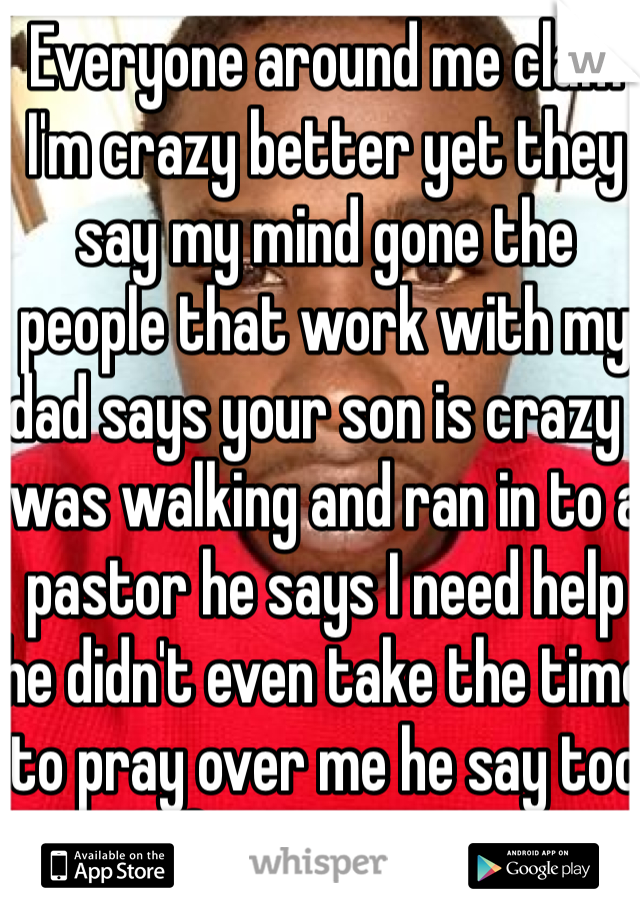 Everyone around me clam I'm crazy better yet they say my mind gone the people that work with my dad says your son is crazy I was walking and ran in to a pastor he says I need help he didn't even take the time to pray over me he say too far gone iam