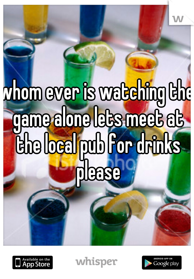 whom ever is watching the game alone lets meet at the local pub for drinks please