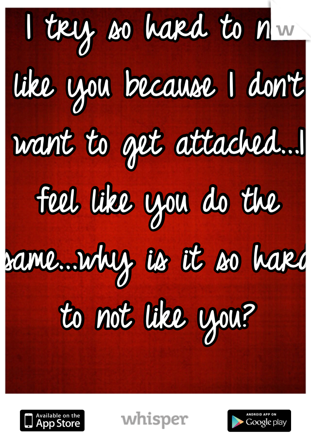 I try so hard to not like you because I don't want to get attached...I feel like you do the same...why is it so hard to not like you? 