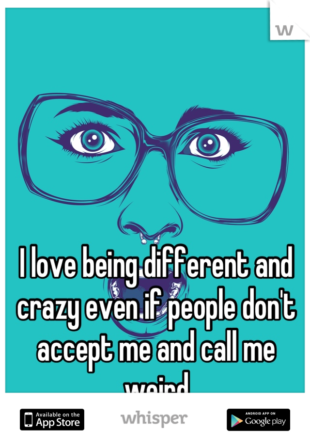 I love being different and crazy even if people don't accept me and call me weird