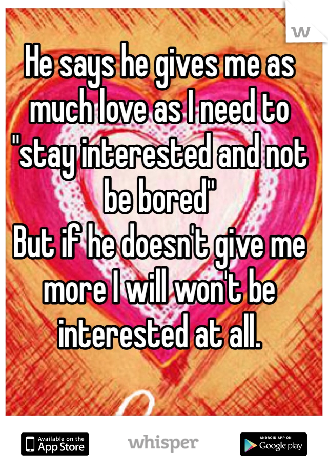 He says he gives me as much love as I need to "stay interested and not be bored"
But if he doesn't give me more I will won't be interested at all. 