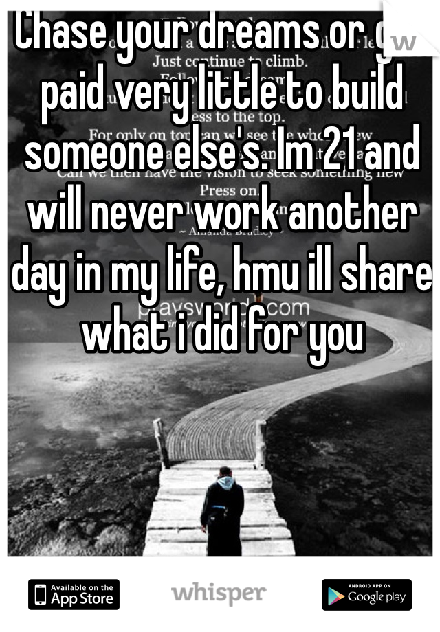 Chase your dreams or get paid very little to build someone else's. Im 21 and will never work another day in my life, hmu ill share what i did for you