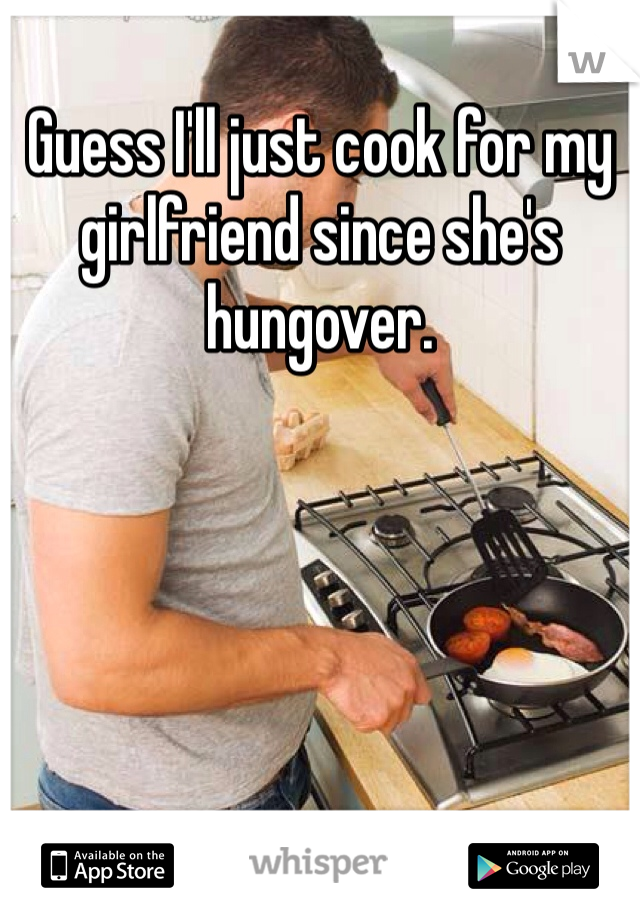 Guess I'll just cook for my girlfriend since she's hungover. 