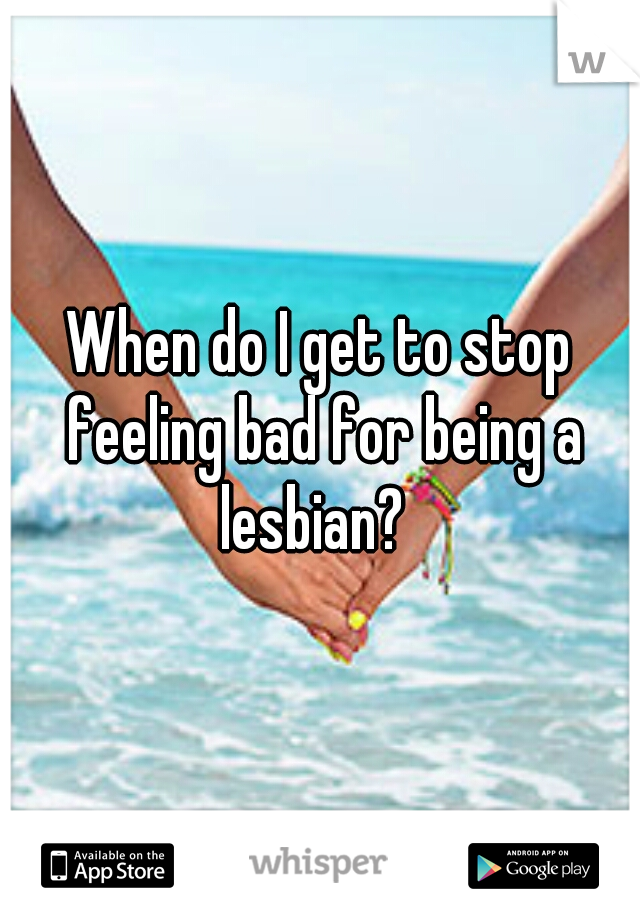 When do I get to stop feeling bad for being a lesbian?  