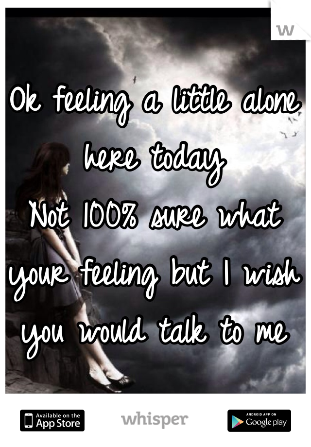 Ok feeling a little alone here today
Not 100% sure what your feeling but I wish you would talk to me