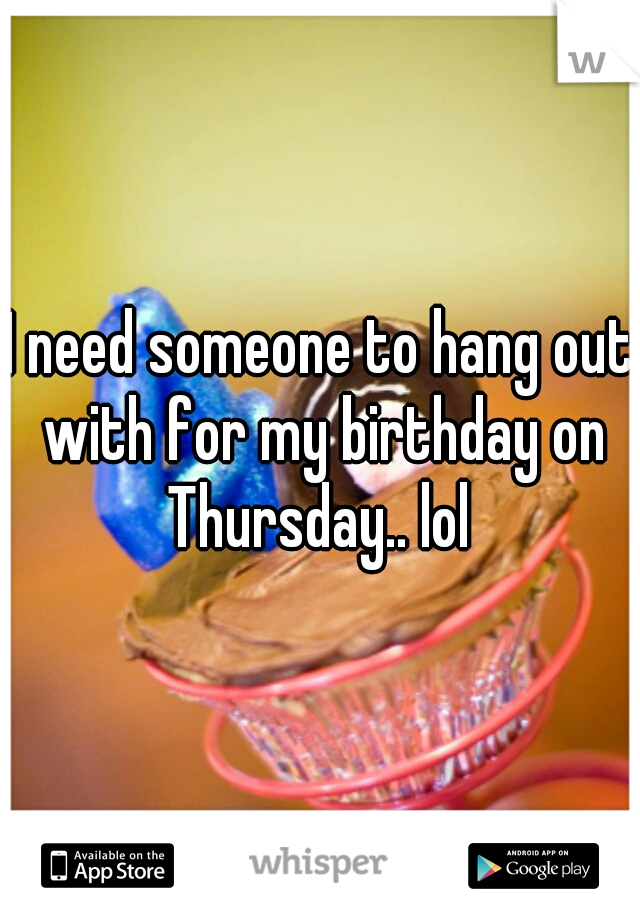 I need someone to hang out with for my birthday on Thursday.. lol 