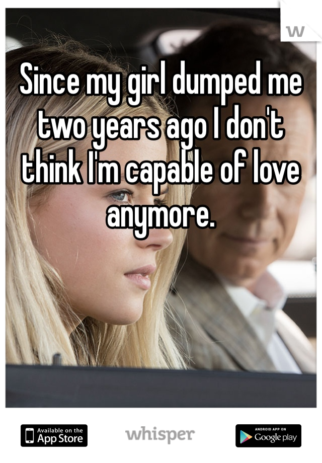 Since my girl dumped me two years ago I don't think I'm capable of love anymore.