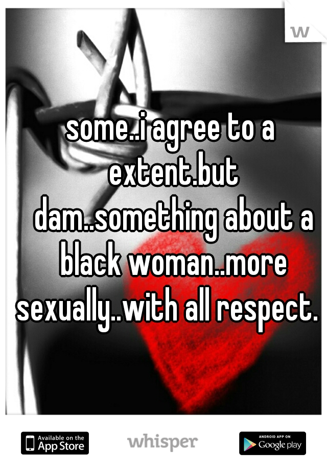 some..i agree to a extent.but dam..something about a black woman..more sexually..with all respect.  