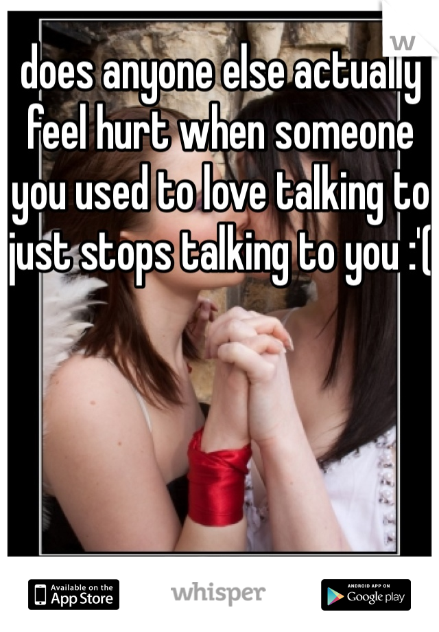 does anyone else actually feel hurt when someone you used to love talking to just stops talking to you :'(