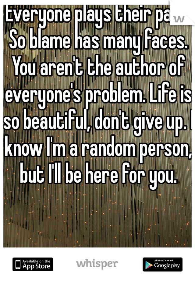 Everyone plays their part. So blame has many faces. You aren't the author of everyone's problem. Life is so beautiful, don't give up. I know I'm a random person, but I'll be here for you. 