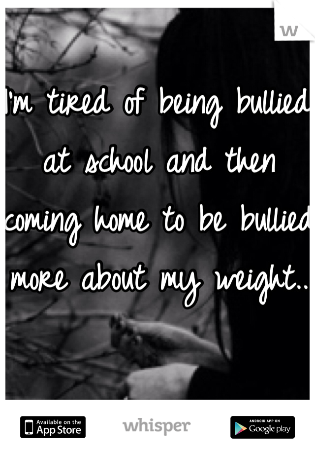 I'm tired of being bullied at school and then coming home to be bullied more about my weight..