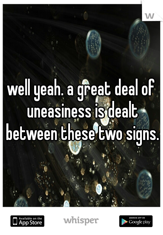 well yeah. a great deal of uneasiness is dealt between these two signs.