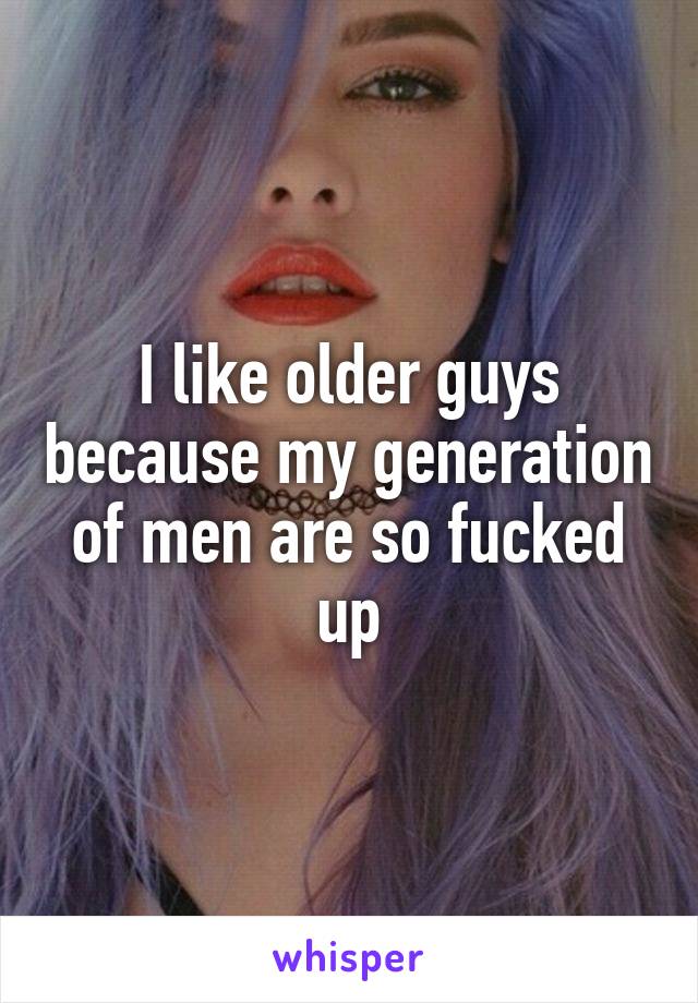 I like older guys because my generation of men are so fucked up