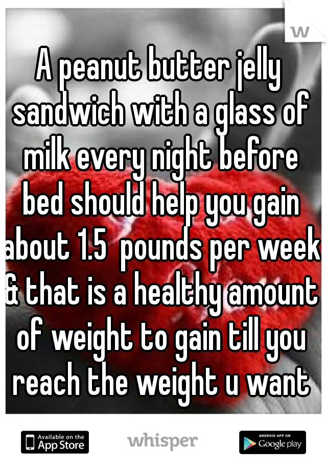 A peanut butter jelly sandwich with a glass of milk every night before bed should help you gain about 1.5  pounds per week & that is a healthy amount of weight to gain till you reach the weight u want