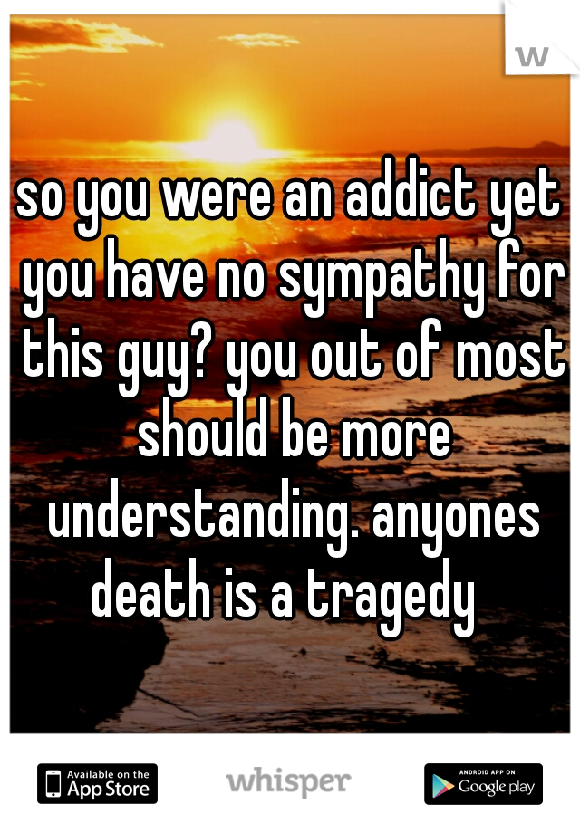 so you were an addict yet you have no sympathy for this guy? you out of most should be more understanding. anyones death is a tragedy  