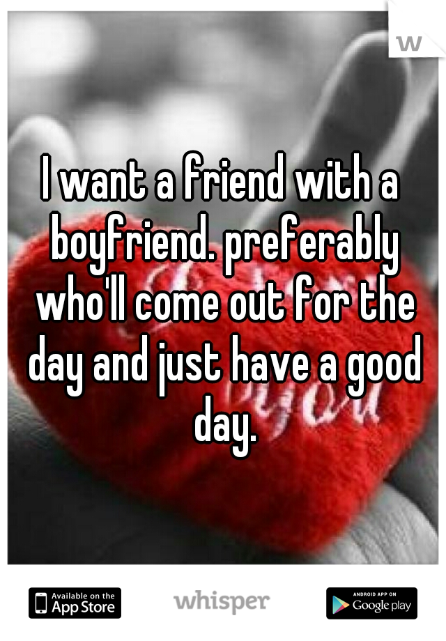 I want a friend with a boyfriend. preferably who'll come out for the day and just have a good day.
