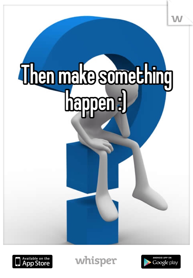 Then make something happen :)