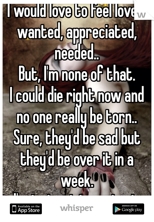 I would love to feel loved, wanted, appreciated, needed.. 
But, I'm none of that. 
I could die right now and no one really be torn.. 
Sure, they'd be sad but they'd be over it in a week. 
I'm just not important. 